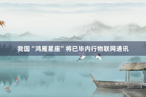 我国“鸿雁星座”将已毕内行物联网通讯