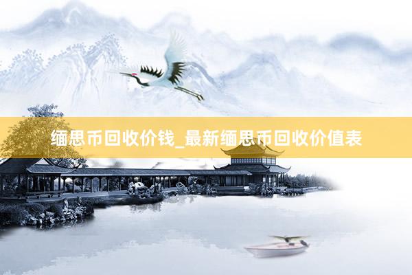 缅思币回收价钱_最新缅思币回收价值表