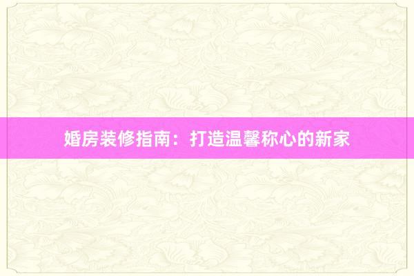 婚房装修指南：打造温馨称心的新家